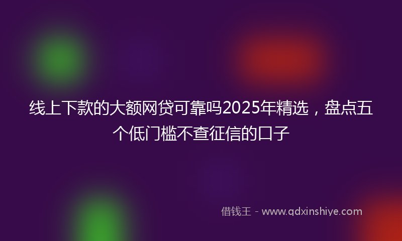 线上下款的大额网贷可靠吗2025年精选，盘点五个低门槛不查征信的口子