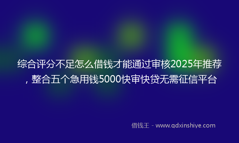 综合评分不足怎么借钱才能通过审核2025年推荐，整合五个急用钱5000快审快贷无需征信平台