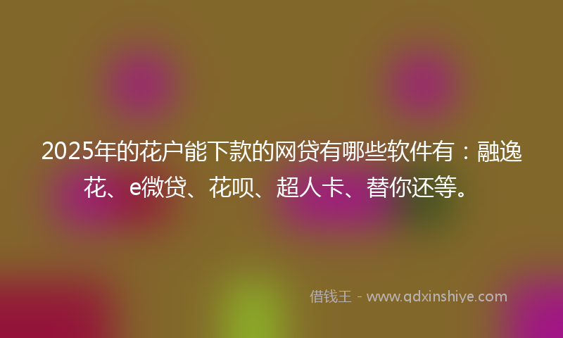 2025年的花户能下款的网贷有哪些软件有：融逸花、e微贷、花呗、超人卡、替你还等。