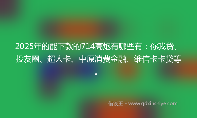 2025年的能下款的714高炮有哪些有：你我贷、投友圈、超人卡、中原消费金融、维信卡卡贷等。