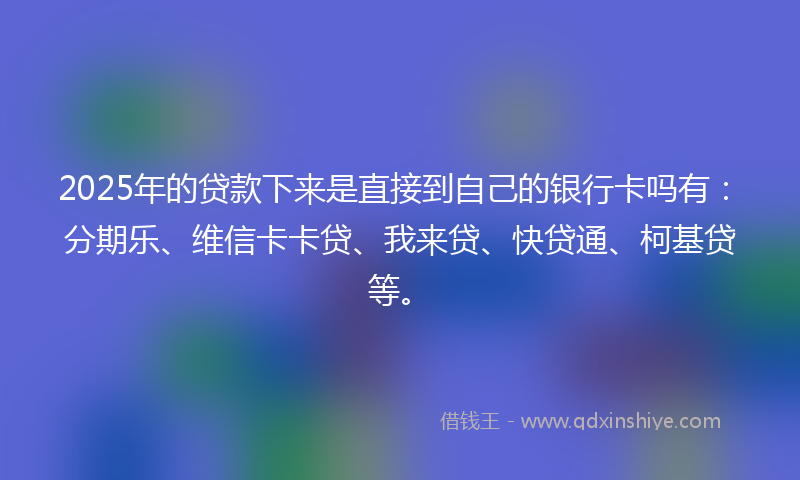 2025年的贷款下来是直接到自己的银行卡吗有：分期乐、维信卡卡贷、我来贷、快贷通、柯基贷等。