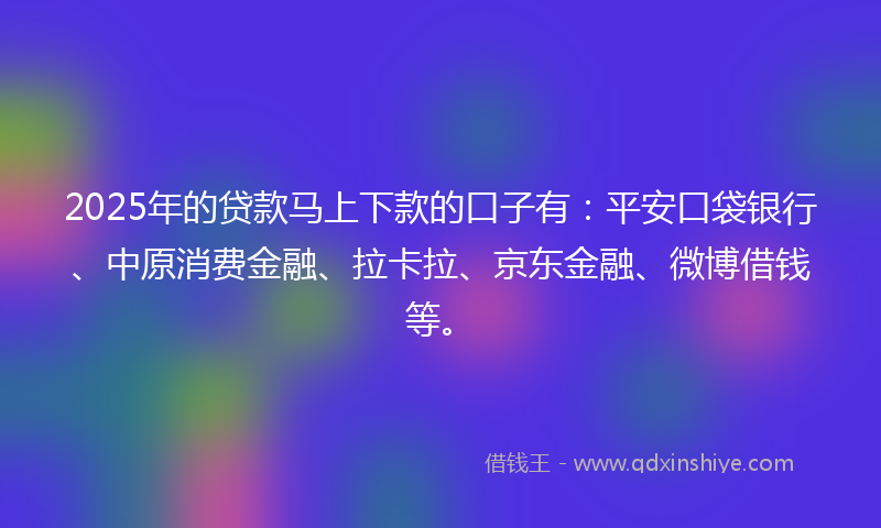 2025年的贷款马上下款的口子有：平安口袋银行、中原消费金融、拉卡拉、京东金融、微博借钱等。