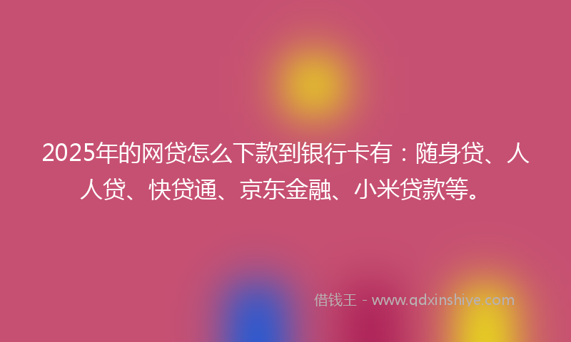 2025年的网贷怎么下款到银行卡有：随身贷、人人贷、快贷通、京东金融、小米贷款等。