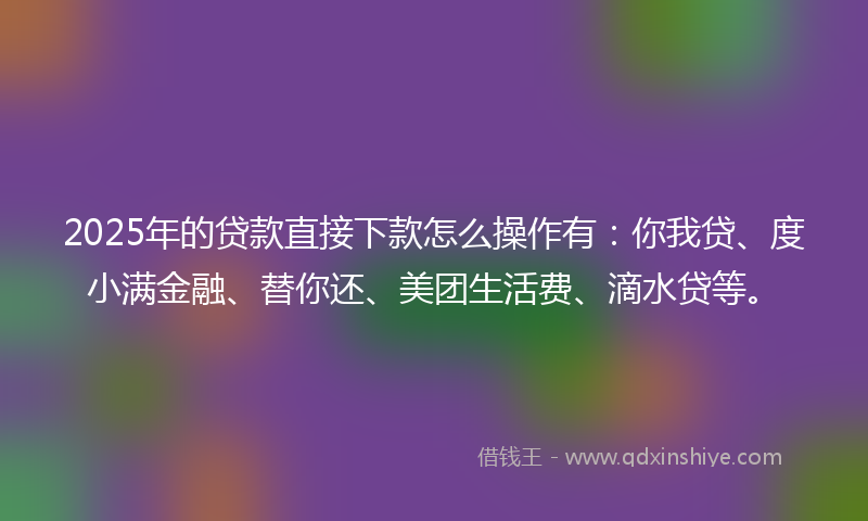 2025年的贷款直接下款怎么操作有：你我贷、度小满金融、替你还、美团生活费、滴水贷等。