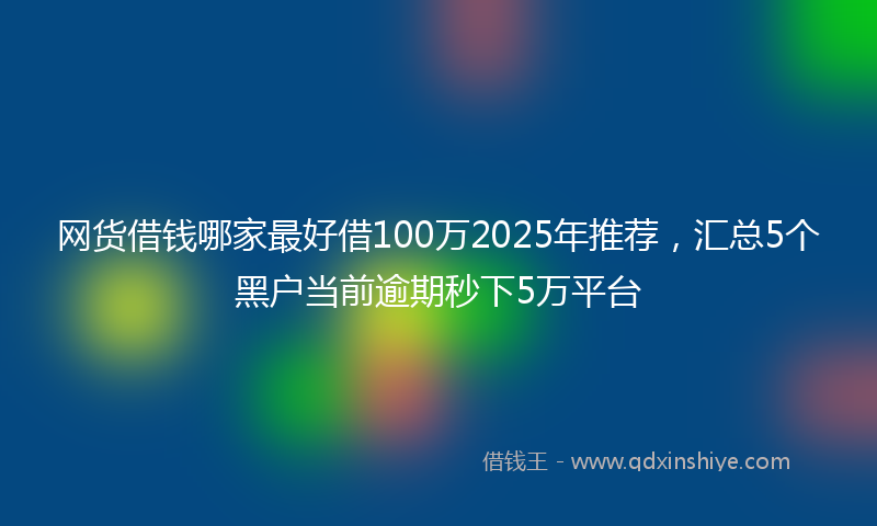 网货借钱哪家最好借100万2025年推荐，汇总5个黑户当前逾期秒下5万平台