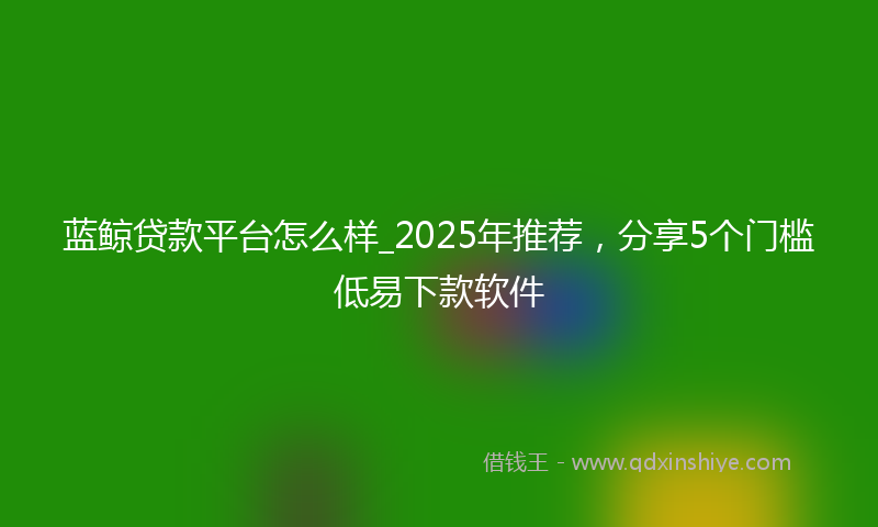 蓝鲸贷款平台怎么样_2025年推荐，分享5个门槛低易下款软件