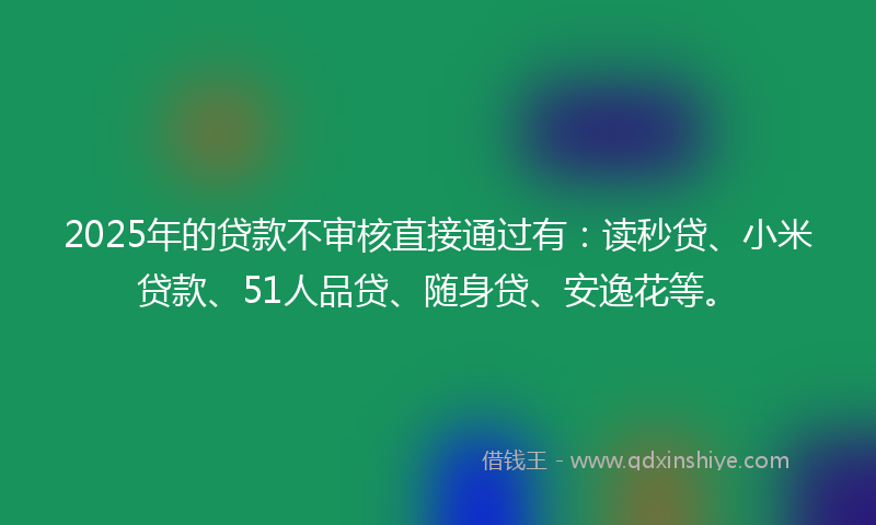 2025年的贷款不审核直接通过有：读秒贷、小米贷款、51人品贷、随身贷、安逸花等。