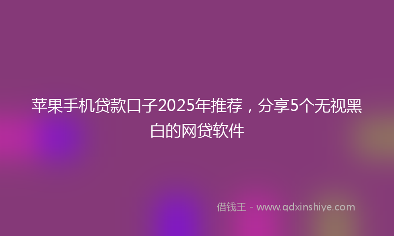 苹果手机贷款口子2025年推荐，分享5个无视黑白的网贷软件
