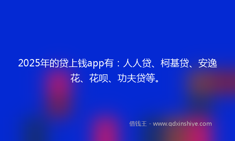 2025年的贷上钱app有：人人贷、柯基贷、安逸花、花呗、功夫贷等。