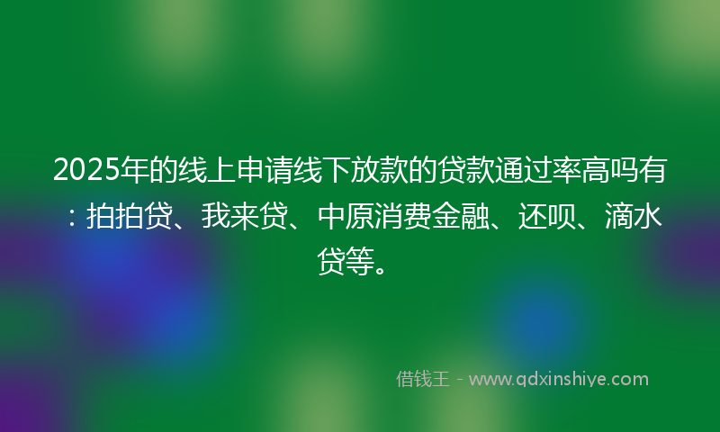2025年的线上申请线下放款的贷款通过率高吗有：拍拍贷、我来贷、中原消费金融、还呗、滴水贷等。