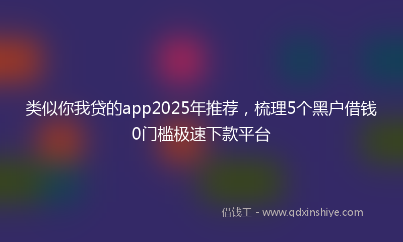 类似你我贷的app2025年推荐，梳理5个黑户借钱0门槛极速下款平台