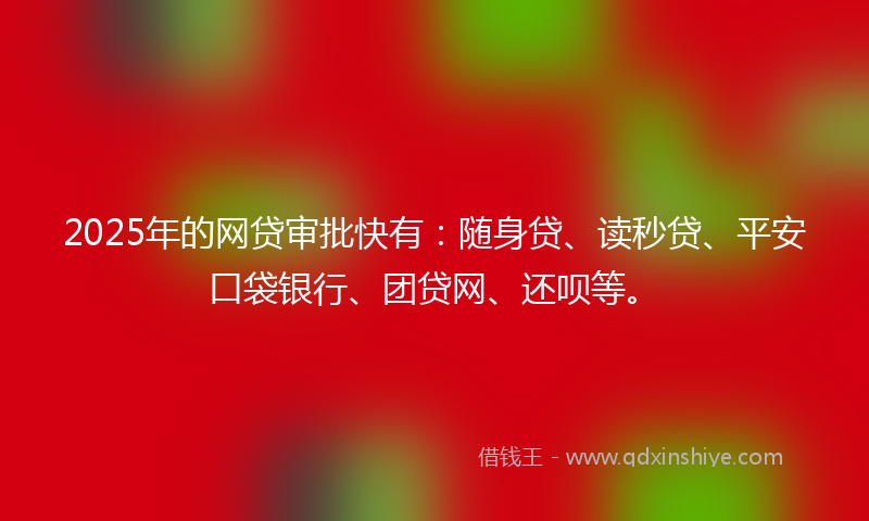 2025年的网贷审批快有：随身贷、读秒贷、平安口袋银行、团贷网、还呗等。