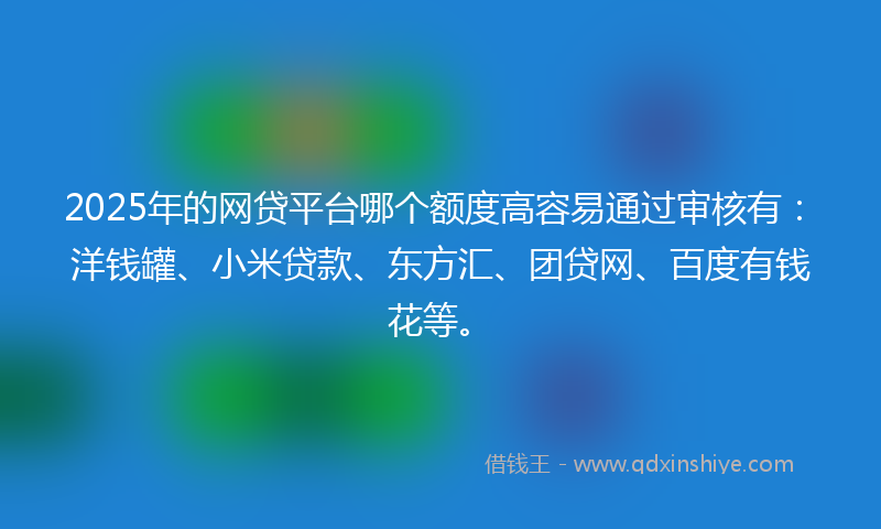 2025年的网贷平台哪个额度高容易通过审核有：洋钱罐、小米贷款、东方汇、团贷网、百度有钱花等。