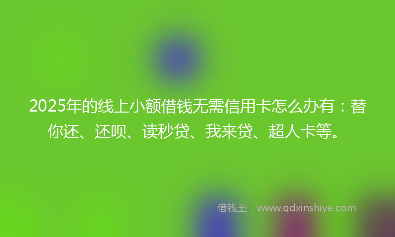 2025年的线上小额借钱无需信用卡怎么办有：替你还、还呗、读秒贷、我来贷、超人卡等。