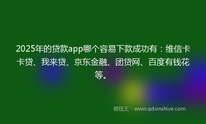 2025年的贷款app哪个容易下款成功有：维信卡卡贷、我来贷、京东金融、团贷网、百度有钱花等。