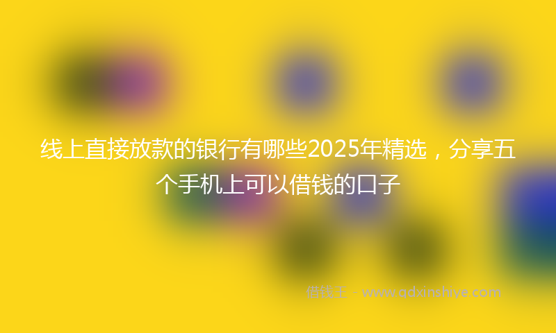 线上直接放款的银行有哪些2025年精选，分享五个手机上可以借钱的口子
