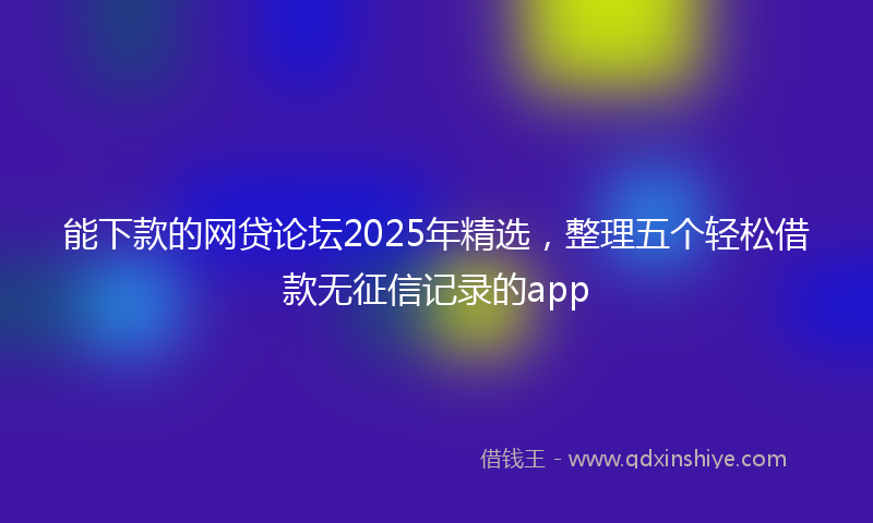 能下款的网贷论坛2025年精选，整理五个轻松借款无征信记录的app