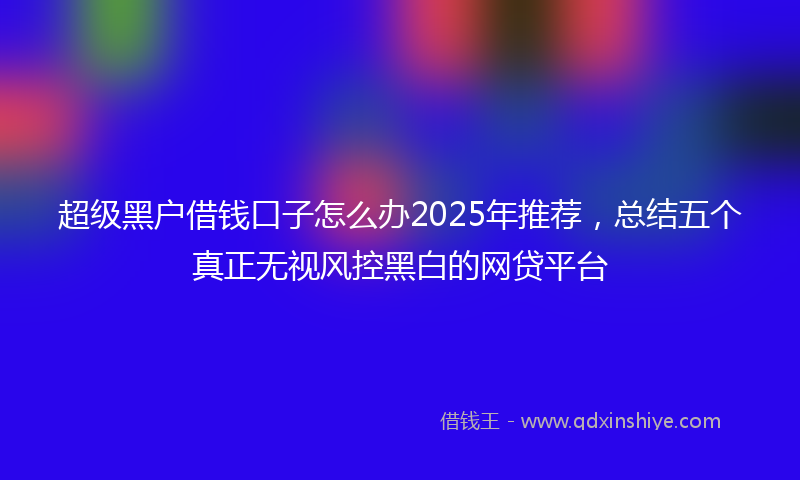 超级黑户借钱口子怎么办2025年推荐，总结五个真正无视风控黑白的网贷平台