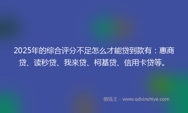 2025年的综合评分不足怎么才能贷到款有：惠商贷、读秒贷、我来贷、柯基贷、信用卡贷等。