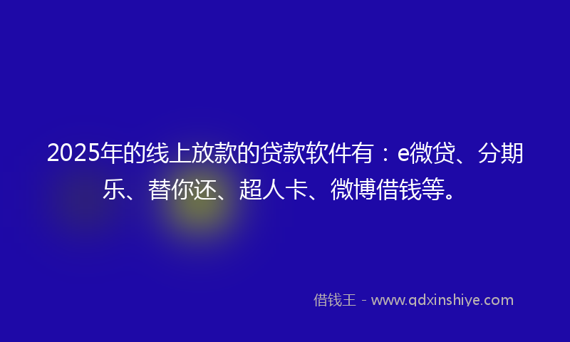 2025年的线上放款的贷款软件有：e微贷、分期乐、替你还、超人卡、微博借钱等。