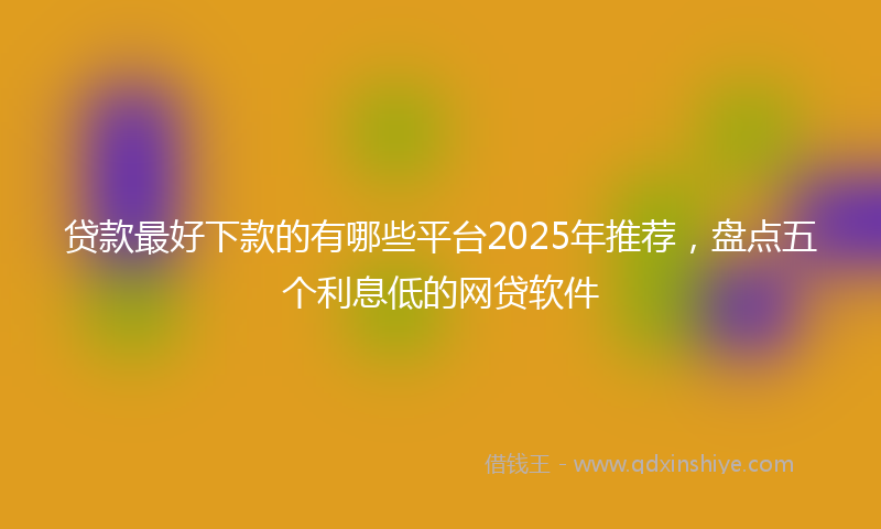 贷款最好下款的有哪些平台2025年推荐，盘点五个利息低的网贷软件