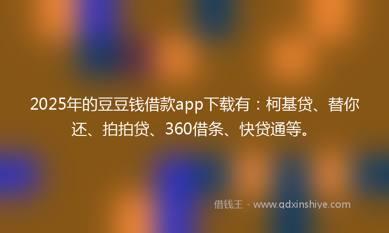 2025年的豆豆钱借款app下载有：柯基贷、替你还、拍拍贷、360借条、快贷通等。