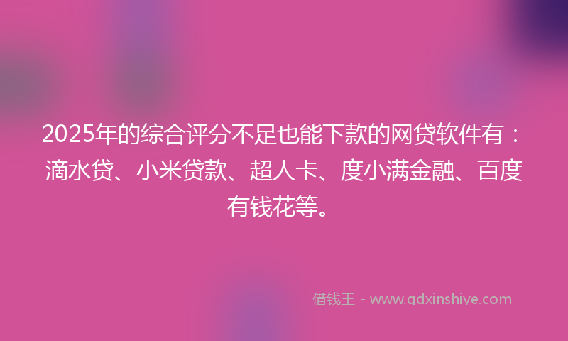 2025年的综合评分不足也能下款的网贷软件有：滴水贷、小米贷款、超人卡、度小满金融、百度有钱花等。