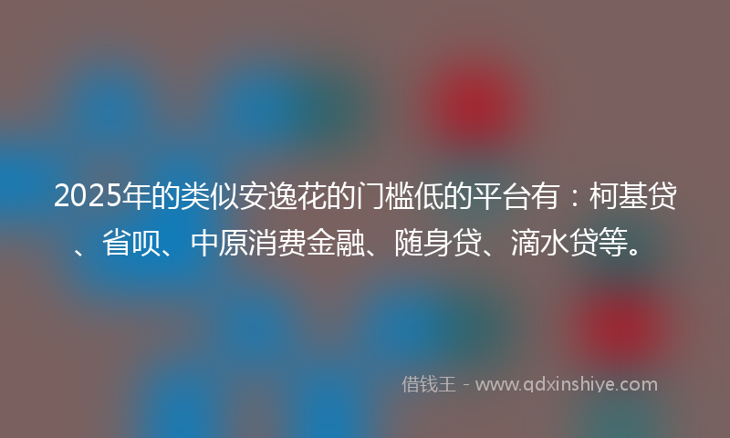 2025年的类似安逸花的门槛低的平台有：柯基贷、省呗、中原消费金融、随身贷、滴水贷等。