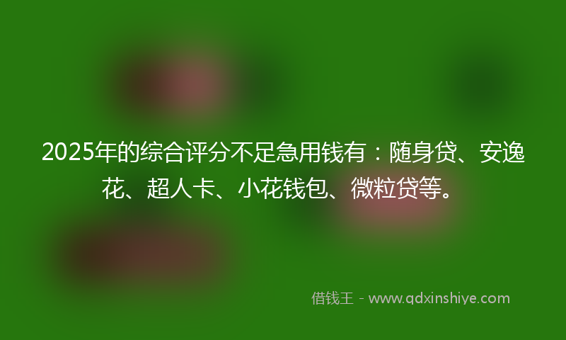 2025年的综合评分不足急用钱有：随身贷、安逸花、超人卡、小花钱包、微粒贷等。
