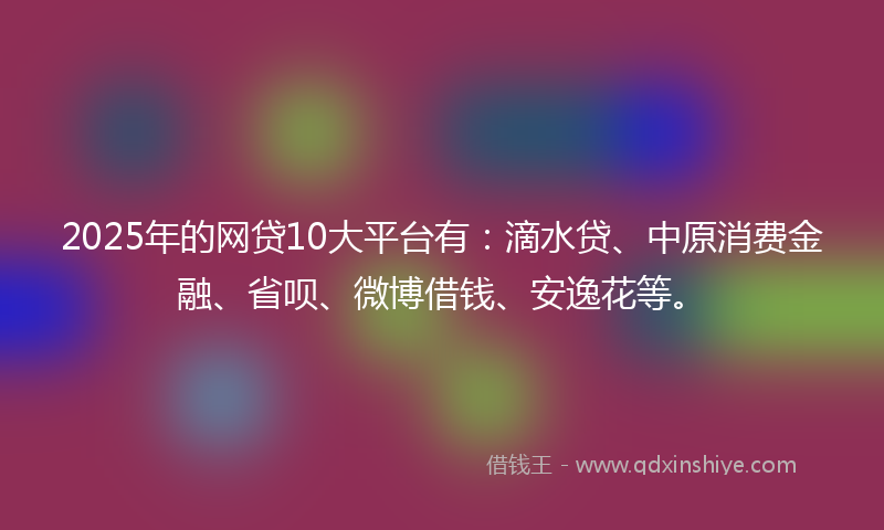 2025年的网贷10大平台有：滴水贷、中原消费金融、省呗、微博借钱、安逸花等。