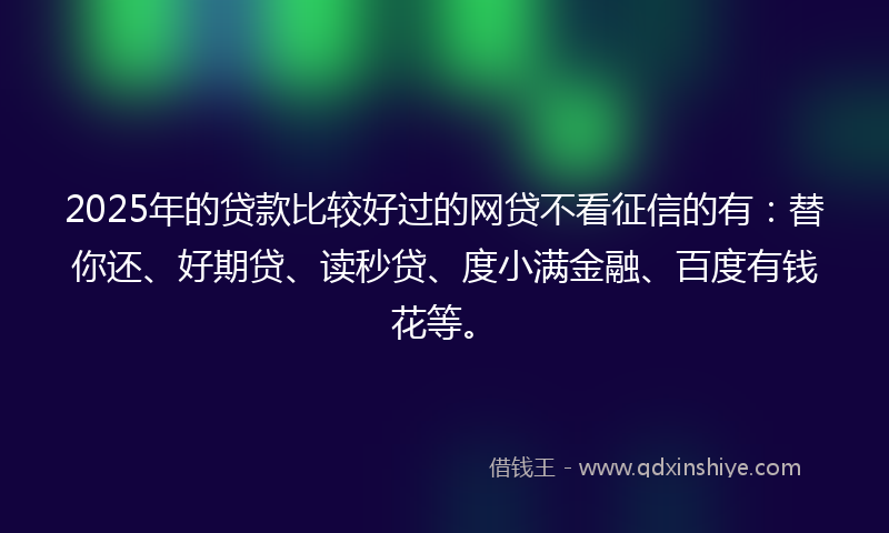2025年的贷款比较好过的网贷不看征信的有：替你还、好期贷、读秒贷、度小满金融、百度有钱花等。