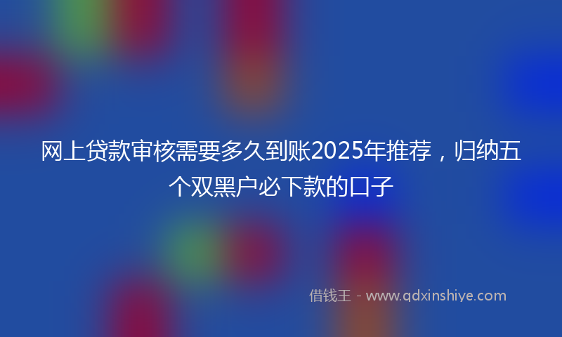 网上贷款审核需要多久到账2025年推荐，归纳五个双黑户必下款的口子