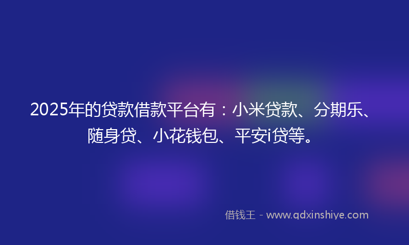 2025年的贷款借款平台有：小米贷款、分期乐、随身贷、小花钱包、平安i贷等。
