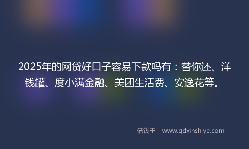 2025年的网贷好口子容易下款吗有：替你还、洋钱罐、度小满金融、美团生活费、安逸花等。