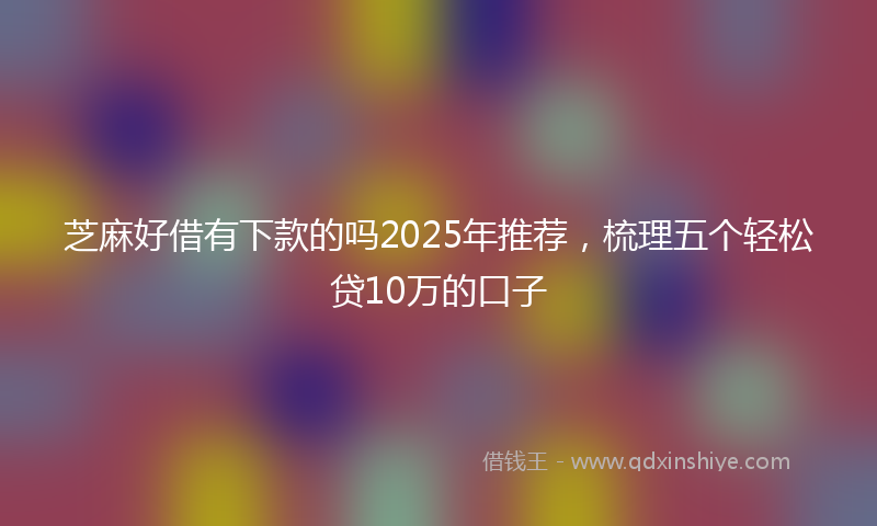 芝麻好借有下款的吗2025年推荐，梳理五个轻松贷10万的口子