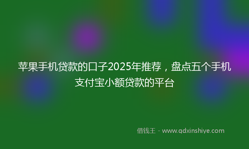 苹果手机贷款的口子2025年推荐，盘点五个手机支付宝小额贷款的平台
