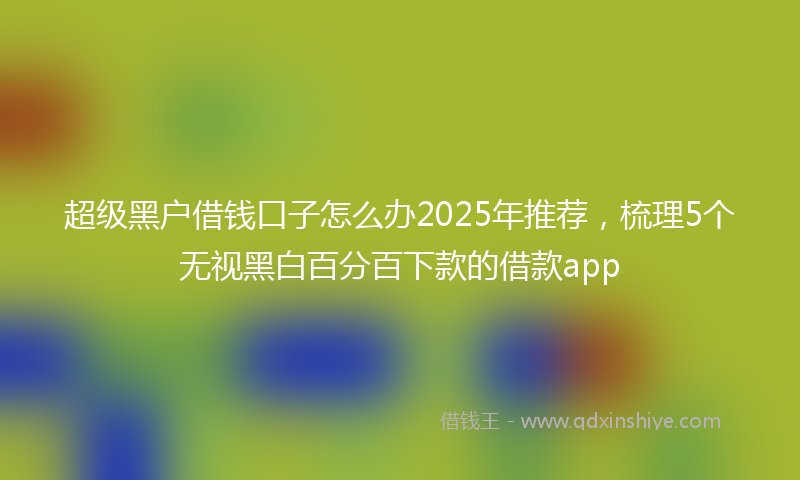 超级黑户借钱口子怎么办2025年推荐，梳理5个无视黑白百分百下款的借款app