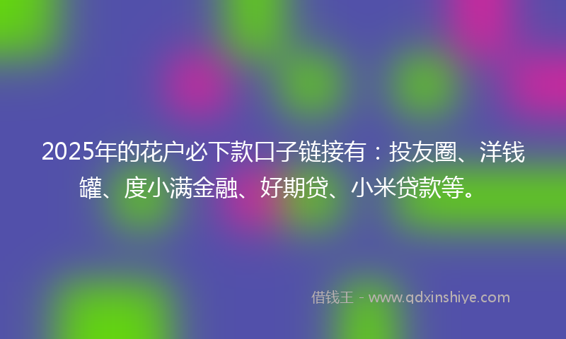 2025年的花户必下款口子链接有：投友圈、洋钱罐、度小满金融、好期贷、小米贷款等。