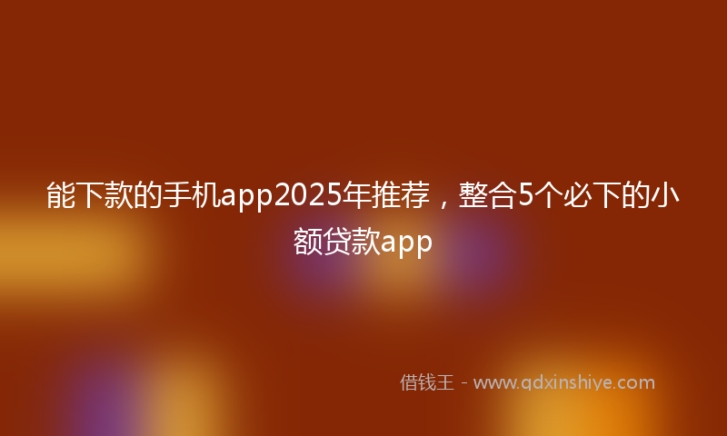 能下款的手机app2025年推荐，整合5个必下的小额贷款app