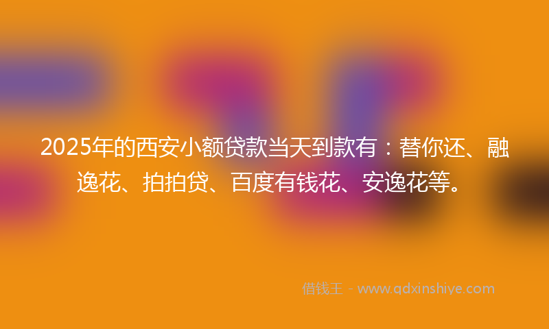 2025年的西安小额贷款当天到款有：替你还、融逸花、拍拍贷、百度有钱花、安逸花等。