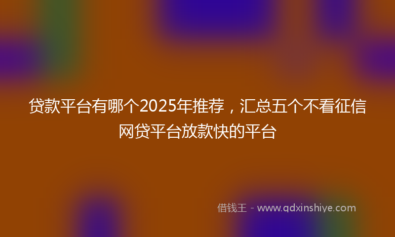 贷款平台有哪个2025年推荐，汇总五个不看征信网贷平台放款快的平台