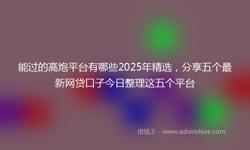 能过的高炮平台有哪些2025年精选，分享五个最新网贷口子今日整理这五个平台