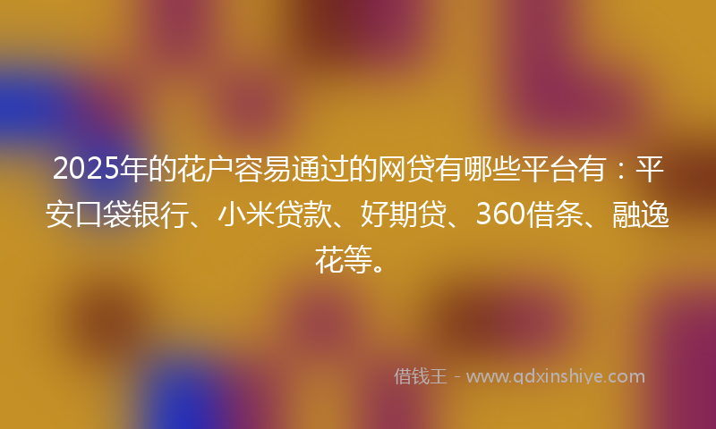 2025年的花户容易通过的网贷有哪些平台有：平安口袋银行、小米贷款、好期贷、360借条、融逸花等。