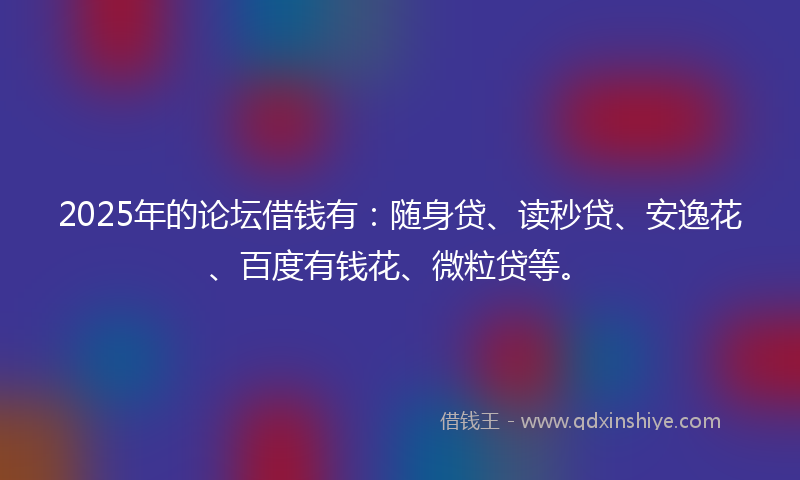 2025年的论坛借钱有：随身贷、读秒贷、安逸花、百度有钱花、微粒贷等。