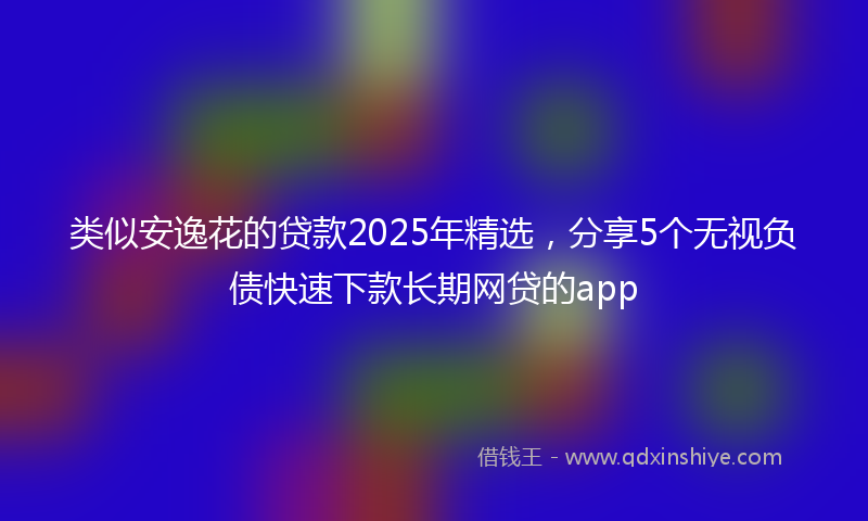 类似安逸花的贷款2025年精选，分享5个无视负债快速下款长期网贷的app