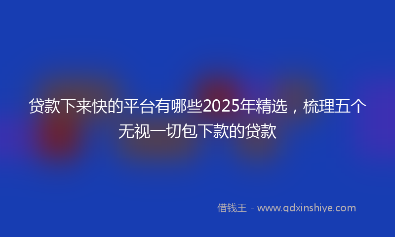 贷款下来快的平台有哪些2025年精选，梳理五个无视一切包下款的贷款