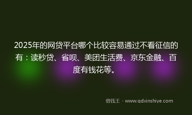 2025年的网贷平台哪个比较容易通过不看征信的有：读秒贷、省呗、美团生活费、京东金融、百度有钱花等。