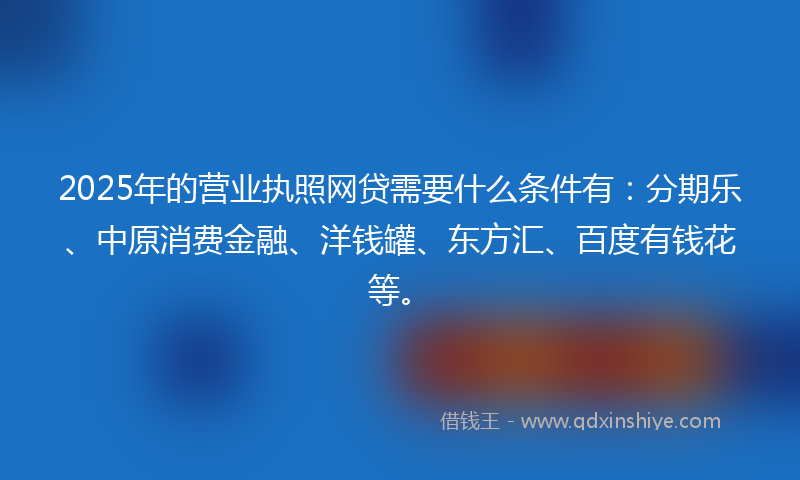 2025年的营业执照网贷需要什么条件有：分期乐、中原消费金融、洋钱罐、东方汇、百度有钱花等。