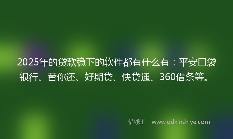 2025年的贷款稳下的软件都有什么有：平安口袋银行、替你还、好期贷、快贷通、360借条等。