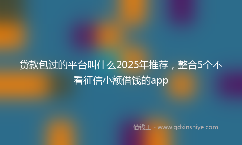 贷款包过的平台叫什么2025年推荐，整合5个不看征信小额借钱的app